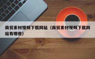 中国香港商贸素材视频下载网站（商贸素材视频下载网站有哪些）