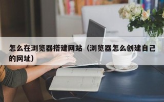 中国香港怎么在浏览器搭建网站（浏览器怎么创建自己的网址）